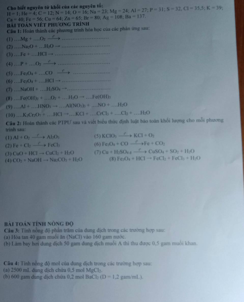 H=I;He=4;C=12;N=14;O=16;Na=23;Mg=24;Al=27;P=31;S=32,Cl=35,5;K=39 Cho biết nguyên tử khối của các nguyên tố:
Ca=40;Fe=56;Cu=64;Zn=65;Br=80;Ag=108;Ba=137.
Bài tOán VIÉT phương trình
Câu 1: Hoàn thành các phương trình hỏa học của các phản ứng sau:
(1) -· · Mg+...O_2xrightarrow f
(2)...Na_2O+...H_2Oto
(3)...Fe+...HClto
(4)...P+...O_2xrightarrow r ()^circ 
(5)...Fe_3O_4+...COxrightarrow r
(6)...Fe_3O_4+...HClto ......
(7)...NaOH+...H_2SO_4to .......
(8)...Fe(OH)_2+...O_2+...H_2Oto ...Fe(OH)_3
(9)...Al+...HNO_3to ...Al(NO_3)_3+...NO+...H_2O
(10)...K_2Cr_2O_7+...HClto ...KCl+...CrCl_3+...Cl_2+...H_2O
Câu 2: Hoàn thành các PTPƯ sau và viết biểu thức định luật bảo toàn khối lượng cho mỗi phương
trình sau:
(1) Al+O_2xrightarrow eAl_2O_3 (5) KClO_3xrightarrow ?KCl+O_2
(2) Fe+Cl_2to FeFeCl_3 (6) Fe_3O_4+COto Fe+CO_2
(3) CuO+HClto CuCl_2+H_2O (7) Cu+H_2SO_4to CuSO_4+SO_2+H_2O
(4) CO_2+NaOHto Na_2CO_3+H_2O (8) Fe_3O_4+HClto FeCl_2+FeCl_3+H_2O
bài toán tính nông độ
Câu 3: Tính nồng độ phần trăm của dung dịch trong các trường hợp sau:
(a) Hòa tan 40 gam muôi ăn (NaCl) vào 160 gam nước.
(b) Làm bay hơi dung dịch 50 gam dung địch muối A thì thu được 0,5 gam muối khan.
Câu 4: Tính nồng độ mol của dung dịch trong các trường hợp sau:
(a) 2500 mL dung dịch chứa 0,5 mol MgCl_2.
(b) 600 gam dung dịch chứa 0,2 mol BaCl_2(D=1,2 gam/mL).