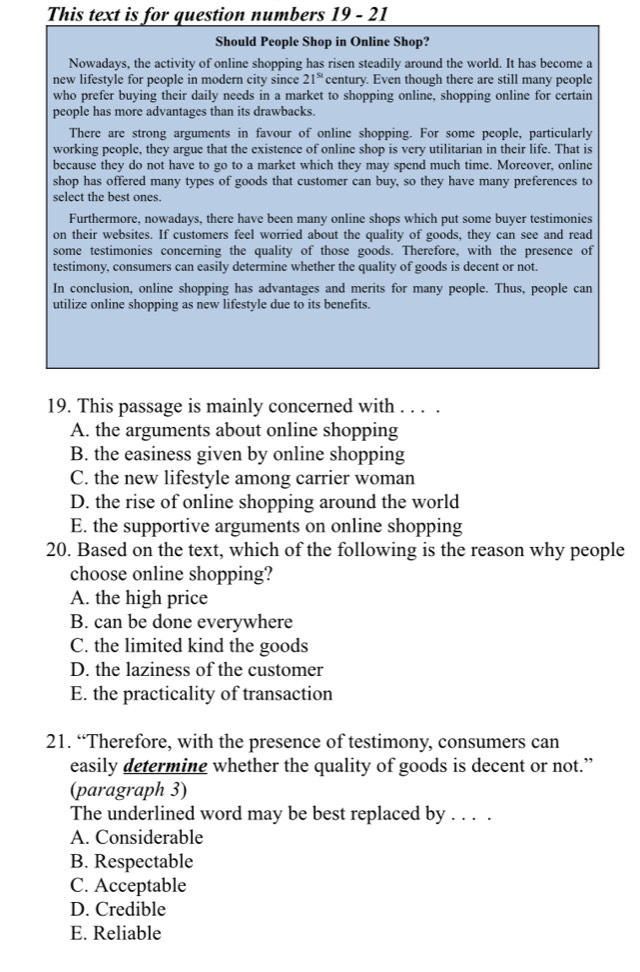 This text is for question numbers 19 - 21
Should People Shop in Online Shop?
Nowadays, the activity of online shopping has risen steadily around the world. It has become a
new lifestyle for people in modern city since 21^(st) century. Even though there are still many people
who prefer buying their daily needs in a market to shopping online, shopping online for certain
people has more advantages than its drawbacks.
There are strong arguments in favour of online shopping. For some people, particularly
working people, they argue that the existence of online shop is very utilitarian in their life. That is
because they do not have to go to a market which they may spend much time. Moreover, online
shop has offered many types of goods that customer can buy, so they have many preferences to
select the best ones.
Furthermore, nowadays, there have been many online shops which put some buyer testimonies
on their websites. If customers feel worried about the quality of goods, they can see and read
some testimonies concerning the quality of those goods. Therefore, with the presence of
testimony, consumers can easily determine whether the quality of goods is decent or not.
In conclusion, online shopping has advantages and merits for many people. Thus, people can
utilize online shopping as new lifestyle due to its benefits.
19. This passage is mainly concerned with . . . .
A. the arguments about online shopping
B. the easiness given by online shopping
C. the new lifestyle among carrier woman
D. the rise of online shopping around the world
E. the supportive arguments on online shopping
20. Based on the text, which of the following is the reason why people
choose online shopping?
A. the high price
B. can be done everywhere
C. the limited kind the goods
D. the laziness of the customer
E. the practicality of transaction
21. “Therefore, with the presence of testimony, consumers can
easily determine whether the quality of goods is decent or not.”
(paragraph 3)
The underlined word may be best replaced by . . . .
A. Considerable
B. Respectable
C. Acceptable
D. Credible
E. Reliable