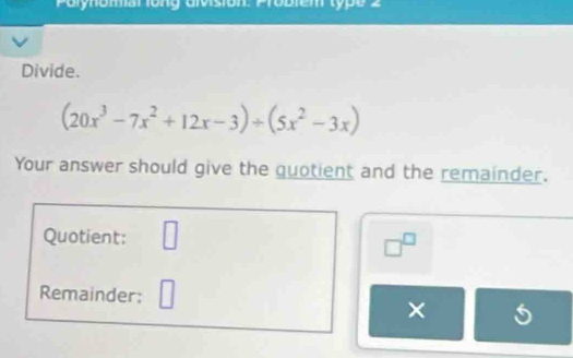 Polynomal long Givision: Probiem type 2 
Divide.
(20x^3-7x^2+12x-3)/ (5x^2-3x)
Your answer should give the quotient and the remainder. 
Quotient: □
□^(□)
Remainder: 
×