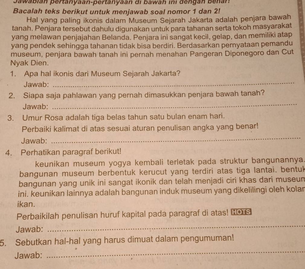 Jawabián pertanyaan-pertanyaan di bawah ini dengán benar. 
Bacalah teks berikut untuk menjawab soal nomor 1 dan 2! 
Hal yang paling ikonis dalam Museum Sejarah Jakarta adalah penjara bawah 
tanah. Penjara tersebut dahulu digunakan untuk para tahanan serta tokoh masyarakat 
yang melawan penjajahan Belanda. Penjara ini sangat kecil, gelap, dan memiliki atap 
yang pendek sehingga tahanan tidak bisa berdiri. Berdasarkan pernyataan pemandu 
museum, penjara bawah tanah ini pernah menahan Pangeran Diponegoro dan Cut 
Nyak Dien. 
1. Apa hal ikonis dari Museum Sejarah Jakarta? 
Jawab: 
_ 
2. Siapa saja pahlawan yang pernah dimasukkan penjara bawah tanah? 
Jawab: 
_ 
3. Umur Rosa adalah tiga belas tahun satu bulan enam hari. 
Perbaiki kalimat di atas sesuai aturan penulisan angka yang benar! 
Jawab: 
_ 
4. Perhatikan paragraf berikut! 
keunikan museum yogya kembali terletak pada struktur bangunannya. 
bangunan museum berbentuk kerucut yang terdiri atas tiga lantai. bentuk 
bangunan yang unik ini sangat ikonik dan telah menjadi ciri khas dari museun 
ini. keunikan lainnya adalah bangunan induk museum yang dikelilingi oleh kolan 
ikan. 
Perbaikilah penulisan huruf kapital pada paragraf di atas! HOrs 
Jawab: 
_ 
5. Sebutkan hal-hal yang harus dimuat dalam pengumuman! 
Jawab: 
_