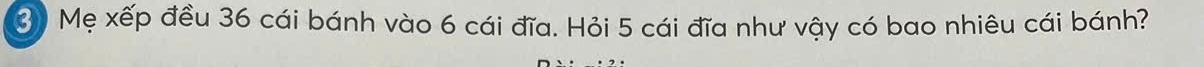 Mẹ xếp đều 36 cái bánh vào 6 cái đĩa. Hỏi 5 cái đĩa như vậy có bao nhiêu cái bánh?