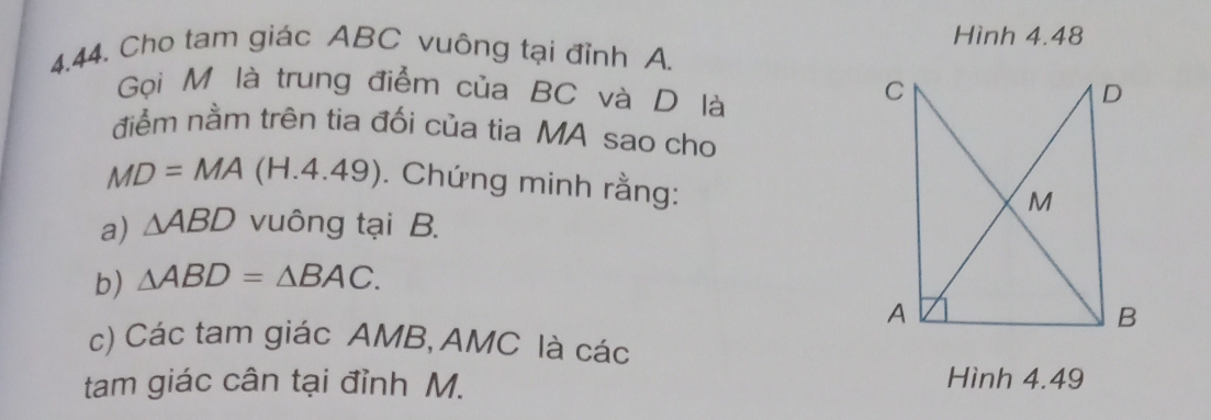 Hình 4.48 
4.44. Cho tam giác ABC vuông tại đỉnh A. 
Gọi M là trung điểm của BC và D là 
điểm nằm trên tia đối của tia MA sao cho
MD=MA (H.4.49). Chứng minh rằng: 
a) △ ABD vuông tại B. 
b) △ ABD=△ BAC. 
c) Các tam giác AMB, AMC là các 
tam giác cân tại đỉnh M. 
Hình 4.49