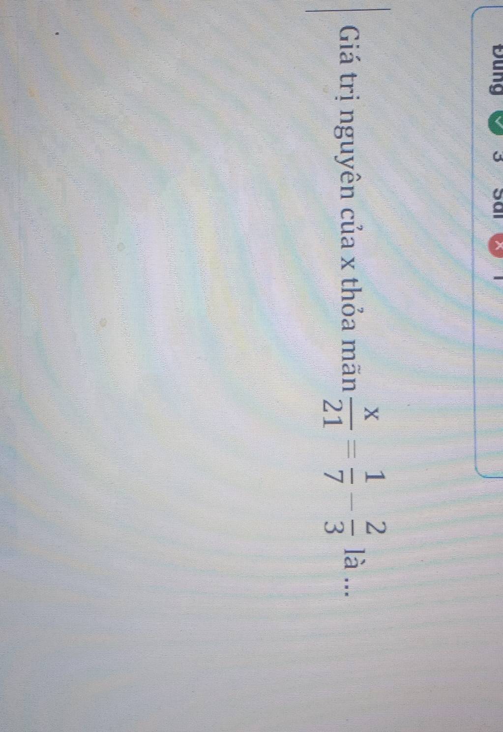 Đung 3 
Giá trị nguyên của x thỏa mãn  x/21 = 1/7 - 2/3  là .
