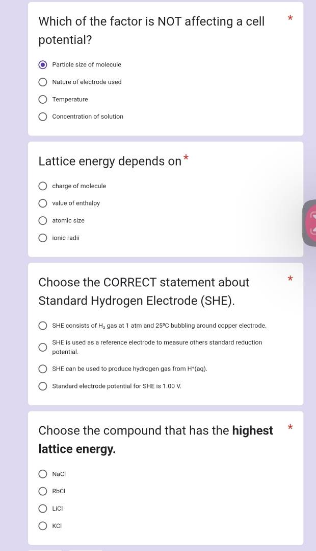 Which of the factor is NOT affecting a cell
potential?
Particle size of molecule
Nature of electrode used
Temperature
Concentration of solution
Lattice energy depends on*
charge of molecule
value of enthalpy
atomic size
ionic radii
Choose the CORRECT statement about
Standard Hydrogen Electrode (SHE).
SHE consists of H₂ gas at 1 atm and 25°C bubbling around copper electrode.
SHE is used as a reference electrode to measure others standard reduction
potential.
SHE can be used to produce hydrogen gas from H^+(aq).
Standard electrode potential for SHE is 1.00 V.
Choose the compound that has the highest *
lattice energy.
NaCl
RbCl
LiCl
KCl