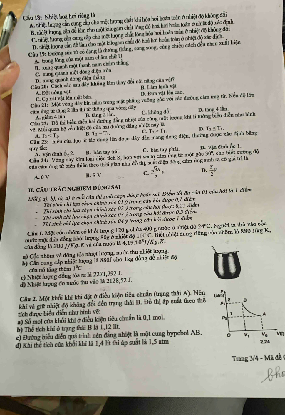 Nhiệt hoá hơi riêng là
A. nhiệt lượng cần cung cấp cho một lượng chất khí hóa hơi hoàn toàn ở nhiệt độ không đổi
B. nhiệt lượng cần để làm cho một kilogam chất lỏng đó hoá hơi hoàn toàn ở nhiệt độ xác định.
C. nhiệt lượng cần cung cấp cho một lượng chất lỏng hóa hơi hoàn toàn ở nhiệt độ không đổi
D. nhiệt lượng cần để làm cho một kilogam chất đó hoá hơi hoàn toàn ở nhiệt độ xác định.
*  Câu 19: Đường sức từ có dạng là đường thẳng, song song, cùng chiều cách đều nhau xuất hiện
A. trong lòng của một nam châm chữ U
B. xung quạnh một thanh nam châm thẳng
C. xung quanh một dòng điện tròn
D. xung quanh dòng điện thắng
Câu 20: Cách nào sau đây không làm thay đồi nội năng của vật?
A. Đốt nóng vật. B. Làm lạnh vật.
C. Cọ xát vật lên mặt bản. D. Đưa vật lên cao.
Câu 21: Một vòng dây kín nằm trong mặt phẳng vuông góc với các đường cảm ứng từ. Nếu độ lớn
cảm ứng từ tăng 2 lần thì từ thông qua vòng dây
A. giảm 4 lần. B. tăng 2 lần. C. không đổi. D. tăng 4 lần.
Câu 22: Đồ thị biểu diễn hai đường đẳng nhiệt của cùng một lượng khí lí tưởng biểu diễn như hình
vẽ. Mối quan hệ về nhiệt độ của hai đường đẳng nhiệt này là
D.
A. T_2 B. T_2=T_1. C. T_2>T_1. T_2≤ T_1.
Câu 23: hiều của lực từ tác dụng lên đoạn dây dẫn mang dòng điện, thường được xác định bằng
quy tắc:
A. vặn đinh ốc 2. B. bàn tay trái. C. bàn tay phải. D. vặn đinh ốc 1.
Câu 24: Vòng dây kim loại diện tích S, hợp với vectơ cảm ứng từ một góc 30° , cho biết cường độ
của cảm ứng từ biến thiên theo thời gian như đồ thị, suất điện động cảm ứng sinh ra có giá trị là
D.
A. 0 V B. S V C.  sqrt(3)S/2 V  S/2 V
II. CÂU TRÁC NGHIỆM ĐÚNG SAI
Mỗi y'a), ( b), c), d) ở mỗi câu thí sinh chọn đúng hoặc sai. Điểm tối đa của 01 câu hỏi là 1 điểm
Thí sinh chỉ lựa chọn chính xác 01 ý trong câu hỏi được 0,1 điểm
Thí sinh chỉ lựa chọn chính xác 02 ý trong câu hỏi được 0,25 điểm
Thí sinh chỉ lựa chọn chính xác 03 ý trong câu hỏi được 0,5 điểm
Thí sinh chỉ lựa chọn chính xác 04 ý trong câu hỏi được 1 điểm
Câu 1. Một cốc nhôm có khối lượng 120 g chứa 400 g nước ở nhiệt ở 10 24°C. Người ta thả vào cốc
mước một thìa đồng khối lượng 80g ở nhiệt độ 100°C 2. Biết nhiệt dung riêng của nhôm là 880 J/kg.K,
của đồng là 380 J/Kg.K và của nước là 4,19.10^3J / K g. K.
a) Cốc nhôm và đồng tỏa nhiệt lượng, nước thu nhiệt lượng.
b) Cần cung cấp nhiệt lượng là 880J cho 1kg đồng đề nhiệt độ
của nó tăng thêm 1°C
c) Nhiệt lượng đồng tỏa ra là 2271,792 J.
d) Nhiệt lượng do nước thu vào là 2128,52 J.
p
Câu 2. Một khối khí khi đặt ở điều kiện tiêu chuẩn (trạng thái A). Nén (atm)
khí và giữ nhiệt độ không đổi đến trạng thái B. Đồ thị áp suất theo thể P 2 B
tích được biểu diễn như hình vẽ:
1
Po
a) Số mol của khối khí ở điều kiện tiêu chuẩn là 0,1 mol. A
b) Thể tích khí ở trạng thái B là 1,12 lít.
c) Đường biểu diễn quá trình nén đẳng nhiệt là một cung hypebol AB. 0 V_1 V_0 V(I)
d) Khi thể tích của khối khí là 1,4 lít thì áp suất là 1,5 atm 2,24
Trang 3/4 - Mã đề (