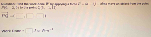 Find the work done W by applying a force vector F=5vector i-3vector j+2vector k to move an object from the point
P(0,-2,9) to the point Q(5,-1,12).
vector PQ=(□ ,□ ,□ )
Work Done = □ J or Nm^(-1)