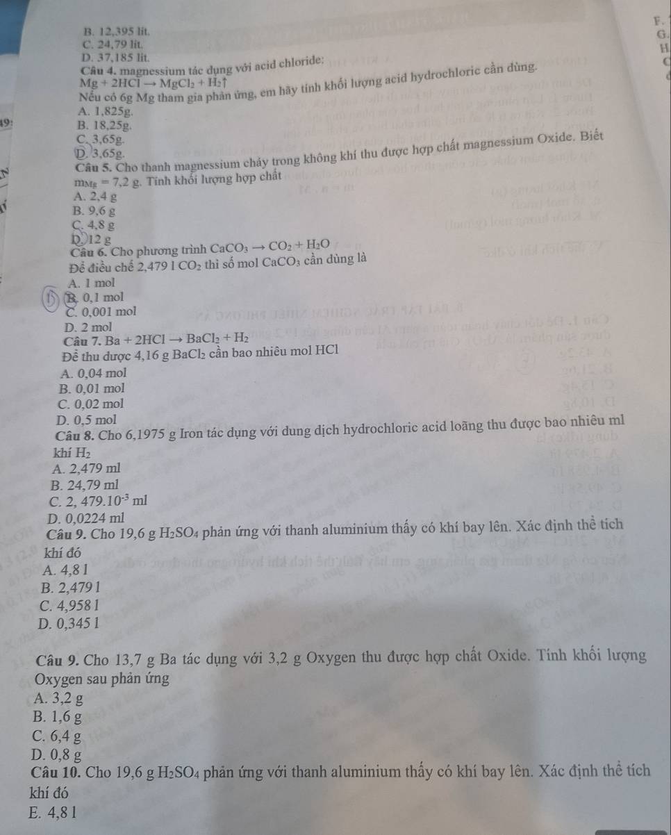 B. 12,395 lit.
G.
C. 24,79 lit.
D. 37.185 lit
Câu 4. magnessium tác dụng với acid chloride: H
hứng, em hãy tính khối lượng acid hydrochloric cần dùng.
C
Mg+2HClto MgCl_2+H_2uparrow
A. 1,825g.
49: B. 18,25g.
C. 3,65g.
Câu 5. Cho thanh magnessium chảy trong không khí thu được hợp chất magnessium Oxide. Biết
D. 3,65g.
m_Mg=7.2g 2. Tính khổi lượng hợp chất
A. 2,4 g
B. 9,6 g
C. 4,8 g
Dɔ12 g
Câu 6. Cho phương trình CaCO_3to CO_2+H_2O
Để điều chế 2,4791CO_2 thì số mol CaCO₃ cần dùng là
A. 1 mol
B. 0,1 mol
C. 0,001 mol
D. 2 mol
Câ u7.Ba+2HClto BaCl_2+H_2
Đề thu dược 4,16 g BaCl₂ cần bao nhiêu mol HCl
A. 0,04 mol
B. 0,01 mol
C. 0,02 mol
D. 0,5 mol
Câu 8. Cho 6,1975 g Iron tác dụng với dung dịch hydrochloric acid loãng thu được bao nhiêu ml
khí H_2
A. 2,479 ml
B. 24,79 ml
C. 2,479.10^(-3)ml
D. 1 0.03 224 ml
Câu 9. Cho 19,6 g H_2SO # phản ứng với thanh aluminium thấy có khí bay lên. Xác định thể tích
khí đó
A. 4,8 1
B. 2,479 1
C. 4,958 1
D. 0,345 1
Câu 9. Cho 13,7 g Ba tác dụng với 3,2 g Oxygen thu được hợp chất Oxide. Tính khối lượng
Oxygen sau phản ứng
A. 3,2 g
B. 1,6 g
C. 6,4 g
D. 0,8 g
Câu 10. Cho 19,6 g H_2SO_4 phản ứng với thanh aluminium thấy có khí bay lên. Xác định thể tích
khí đó
E. 4,8 1