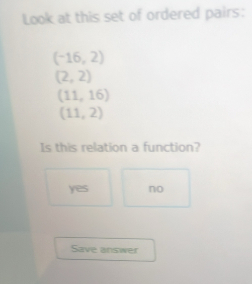 Look at this set of ordered pairs:
(-16,2)
(2,2)
(11,16)
(11,2)
Is this relation a function?
yes no
Save answer