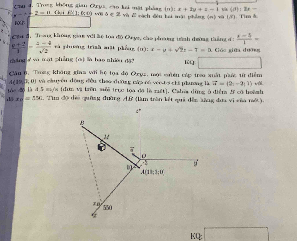 Câu 4, Trong không gian Oxyz, cho hai mặt phẳng (o): x+2y+z-1 yà (B):2x-
y-z+2=0. Gọi E(1;b;0) với b∈ Zva. 6 E cách đều hai mặt phẳng (α) và (3). Tìm b.
KQ:
2
Câu 5. Trong không gian với hệ tọa độ Oxyz, cho phương trình đường thẳng đ:  (x-5)/1 =
y  (y+2)/1 = (z-4)/sqrt(2)  và phương trình mặt phẳng (α): x-y+sqrt(2)z-7=0 Góc giữa đường
thẳng đ và mặt phẳng (α) là bao nhiêu độ? KQ: □
Câu 6. Trong không gian với hệ tọa độ Oxyz, một cabin cáp treo xuất phát từ điểm
A(10;3;0) và chuyển động đều theo đường cáp có véc-tơ chỉ phương là vector u=(2;-2;1) với
D tốc độ là 4,5 m/s (đơn vị trên mỗi trục tọa độ là mét). Cabin dừng ở điểm B có hoành
10 dox_B=550. Tìm độ dài quãng đường AB (làm tròn kết quả đến hàng đơn vị của mét).
KQ: □