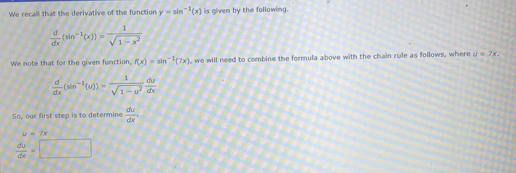 We recall that the derivative of the function y=sin^(-1)(x) is given by the following.
 d/dx (sin^(-1)(x))= 1/sqrt(1-x^2) 
We note that for the given function, f(x)=sin^(-1)(7x) , we will need to combine the formula above with the chain rule as follows, where u=7x.
 d/dx (sin^(-1)(u))= 1/sqrt(1-u^2)  du/dx 
So, our first step is to determine  du/dx .
u=7x
 du/dx =□