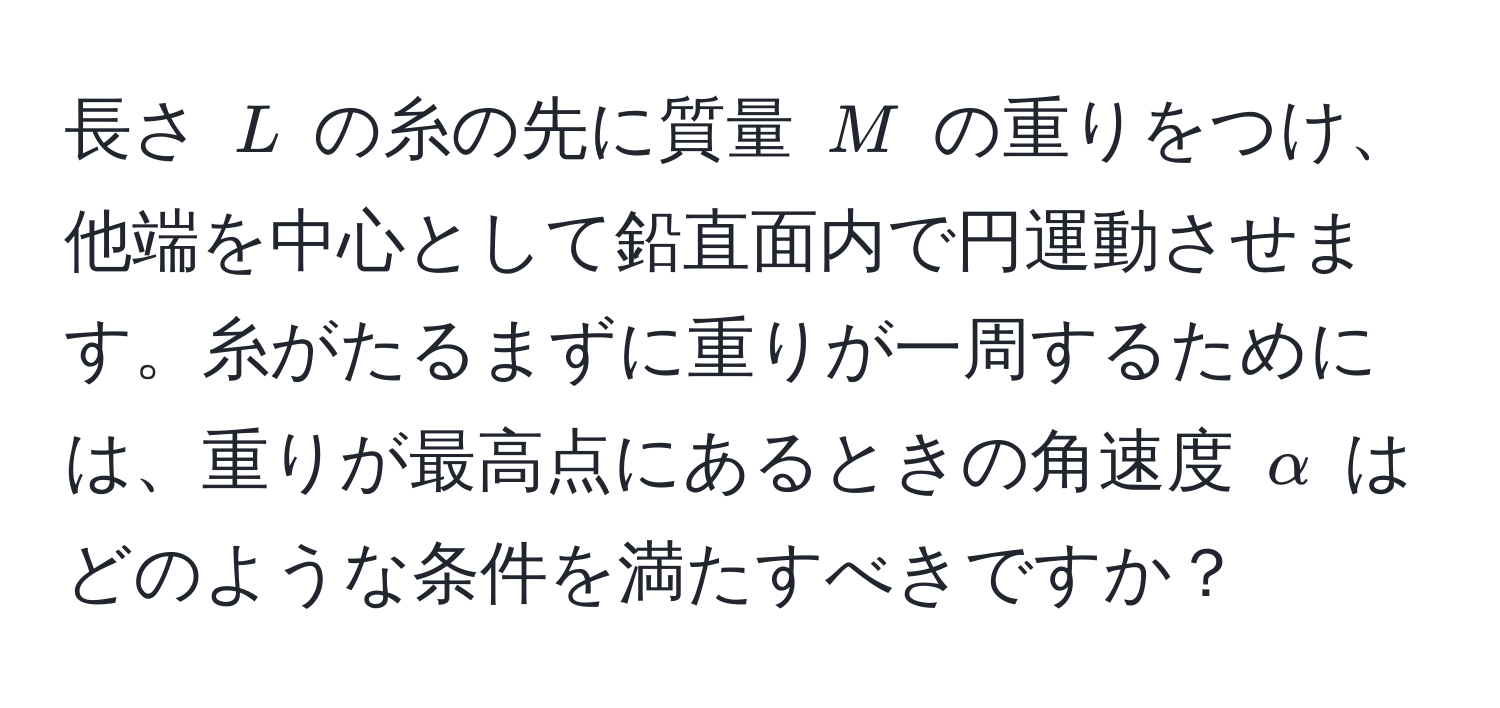 長さ $L$ の糸の先に質量 $M$ の重りをつけ、他端を中心として鉛直面内で円運動させます。糸がたるまずに重りが一周するためには、重りが最高点にあるときの角速度 $alpha$ はどのような条件を満たすべきですか？