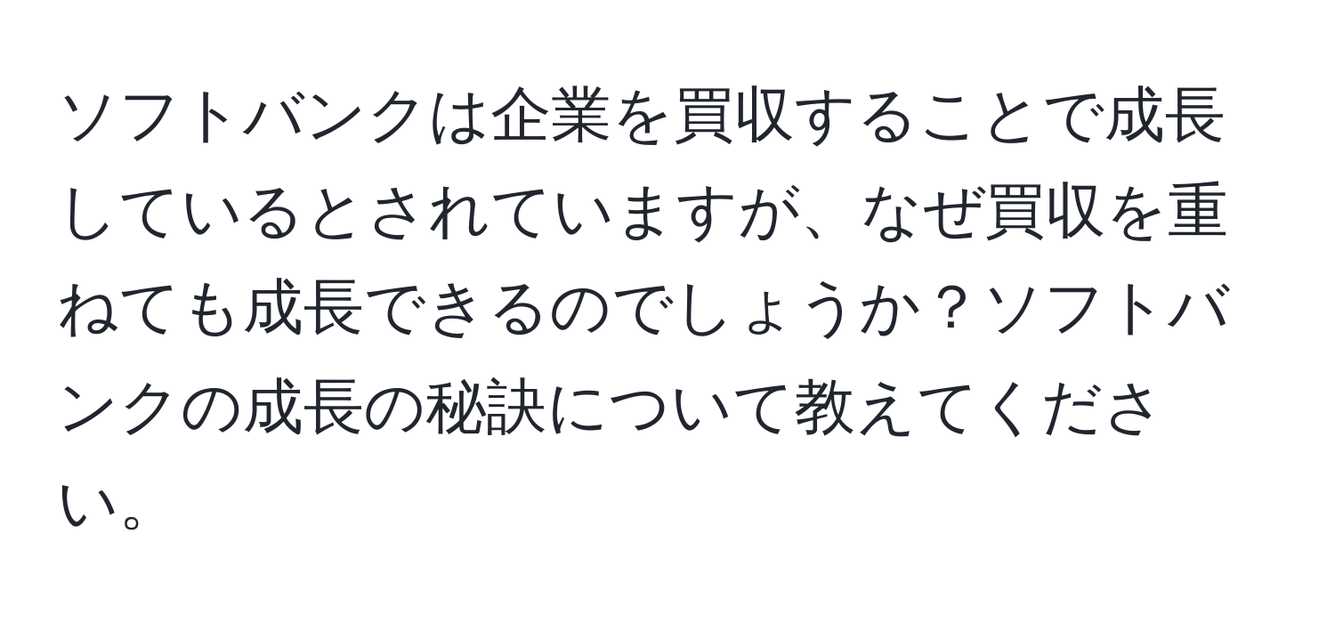 ソフトバンクは企業を買収することで成長しているとされていますが、なぜ買収を重ねても成長できるのでしょうか？ソフトバンクの成長の秘訣について教えてください。