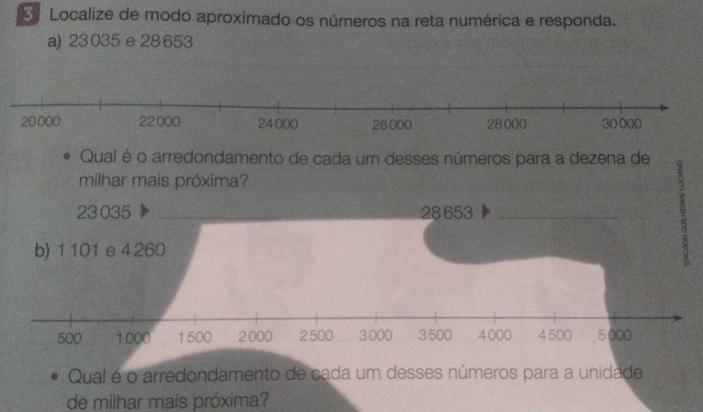 Localize de modo aproximado os números na reta numérica e responda. 
a) 23 035 e 28 653
Qual é o arredondamento de cada um desses números para a dezena de 
milhar mais próxima?
23035 _ 28 653 _ 
b) 1101 e 4260
500 1000 1 500 2000 2500 3000 3500 4000 4 500 5000
Qual é o arredondamento de cada um desses números para a unidade 
de milhar mais próxima?