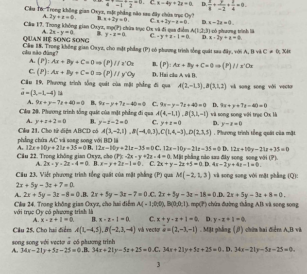 frac 4+frac -1+frac 2=0. C. x-4y+2z=0. D.  x/8 + y/-2 + z/4 =0.
Câu 16. Trong không gian Oxyz, mặt phẳng nào sau đây chứa trục Oy?
A. 2y+z=0. B. x+2y=0. C. x+2y-z=0. D. x-2z=0.
Câu 17. Trong không gian Oxyz, mp(P) chứa trục Ox và đi qua điểm A(1;2;3) có phương trình là
A. 2x-y=0. B. y-z=0. C. -y+z-1=0. D. x-2y+z=0.
QUAn Hệ SOnG SOng
Câu 18. Trong không gian Oxyz, cho mặt phẳng (P) có phương trình tổng quát sau đây, với A, B và C!= 0
câu nào đúng? ; Xét
A. (P): Ax+By+C=0Rightarrow (P)//z^.Oz B. (P) Ax+By+C=0Rightarrow (P )//x'Ox
C. (P) : Ax+By+C=0Rightarrow (P)//y'Oy D. Hai câu A và B.
Câu 19. Phương trình tổng quát của mặt phẳng đi qua A(2,-1,3),B(3,1,2) và song song với vectơ
vector a=(3,-1,-4) là
A. 9x+y-7z+40=0 B. 9x-y+7z-40=0 C. 9x-y-7z+40=0 D. 9x+y+7z-40=0
Câu 20. Phương trình tổng quát của mặt phẳng đi qua A(4,-1,1),B(3,1,-1) và song song với trục Ox là
A. y+z+2=0 B. y-z-2=0 C. y+z=0 D. y-z=0
Cầâu 21. Cho tứ diện ABCD có A(3,-2,1),B(-4,0,3),C(1,4,-3),D(2,3,5). Phương trình tổng quát của mặt
phẳng chứa AC và song song với BD là
A. 12x+10y+21z+35=0B. 12x-10y+21z-35=0C.12x-10y-21z-35=0 D. 12x+10y-21z+35=0
Câu 22. Trong không gian Oxyz, cho (P): -2x-y+2z-4=0. Mặt phẳng nào sau đây song song với (P).
A. 2x-y-2z-4=0. B. x-y+2z-1=0. C. 2x+y-2z+5=0. D. 4x-2y+4z-1=0.
Câu 23. Viết phương trình tổng quát của mặt phẳng (P) qua M(-2,1,3) và song song với mặt phẳng (Q):
2x+5y-3z+7=0.
A. 2x+5y-3z-8=0.B. 2x+5y-3z-7=0.C.2x+5y-3z-18=0 .D. 2x+5y-3z+8=0.
Câu 24. Trong không gian Oxyz, cho hai điểm A(-1;0;0),B(0;0;1).mp(P) chứa đường thẳng AB và song song
với trục Oy có phương trình là
A. x-z+1=0. B. x-z-1=0. C. x+y-z+1=0. D. y-z+1=0.
Câu 25. Cho hai điểm A(1,-4,5),B(-2,3,-4) và vectơ vector a=(2,-3,-1). Mặt phẳng (β) chứa hai điểm A,B và
song song với vectơ # có phương trình
A. 34x-21y+5z-25=0 .B. 34x+21y-5z+25=0.C. 34x+21y+5z+25=0. D. 34x-21y-5z-25=0.
3