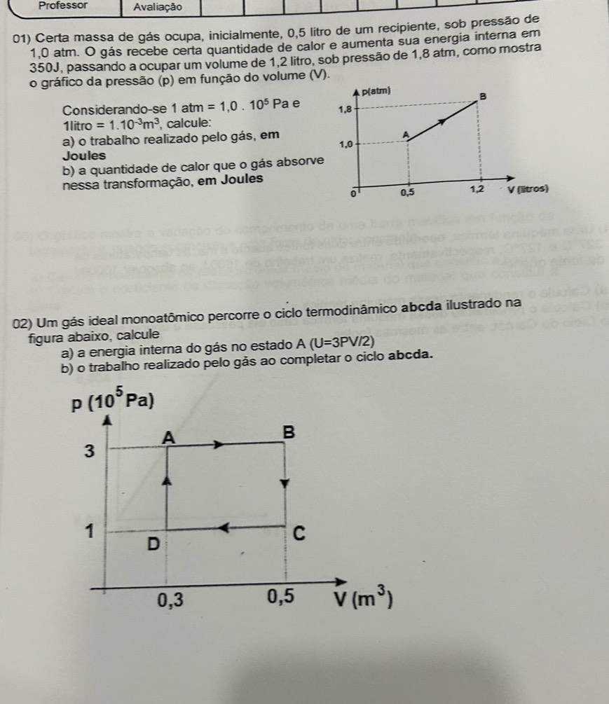 Professor Avaliação
01) Certa massa de gás ocupa, inicialmente, 0,5 litro de um recipiente, sob pressão de
1,0 atm. O gás recebe certa quantidade de calor e aumenta sua energia interna em
350J, passando a ocupar um volume de 1,2 litro, sob pressão de 1,8 atm, como mostra
o gráfico da pressão (p) em função do volume (V).
Considerando-se 1atm=1,0.10^5Pa a e 
1litro =1.10^(-3)m^3 calcule:
a) o trabalho realizado pelo gás, em 
Joules
b) a quantidade de calor que o gás absorve
nessa transformação, em Joules
02) Um gás ideal monoatômico percorre o ciclo termodinâmico abcda ilustrado na
figura abaixo, calcule
a) a energia interna do gás no estado A(U=3PV/2)
b) o trabalho realizado pelo gås ao completar o ciclo abcda.