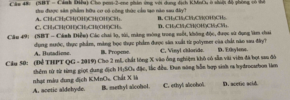 (SBT - Cánh Diêu) Cho pent-2-ene phản ứng với dung dịch KMnO_4 ở nhiệt độ phòng có thể
thu được sản phẩm hữu cơ có công thức cấu tạo nào sau đây?
A. CH_3CH_2CH(OH)CH(OH)CH_3. B. CH_3CH_2CH_2CH(OH)CH_3.
D.
C. CH_3CH(OH)CH_2CH(OH)CH_3. CH_3CH_2CH(OH)CH_2CH_3. 
Câu 49: (SBT - Cánh Diều) Các chai lọ, túi, màng mỏng trong suốt, không độc, được sử dụng làm chai
dụng nước, thực phẩm, màng bọc thực phẩm được sản xuất từ polymer của chất nào sau đây?
A. Butadiene. B. Propene. C. Vinyl chloride. D. Ethylene.
Câu 50: (Đề THPT QG - 2019) Cho 2 mL chất lỏng X vào ống nghiệm khô có sẵn vài viên đá bọt sau đó
thêm từ từ từng giọt dung dịch I H_2SO_4 _4a_3 c, lắc đều. Đun nóng hỗn hợp sinh ra hydrocarbon làm
nhạt màu dung dịch KMnO_4. Chất X là
A. acetic aldehyde. B. methyl alcohol. C. ethyl alcohol. D. acetic acid.