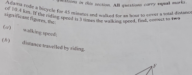 questions in this section. All questions carry equal marks. 
Adama rode a bicycle for 45 minutes and walked for an hour to cover a total distanc 
of 10.4 km. If the riding speed is 3 times the walking speed, find, correct to two 
significant figures, the: 
(a) walking speed; 
() distance travelled by riding. 
F