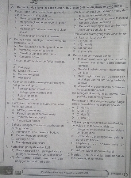 Berilah tanda silang (x) pada huruf A, B, C, atau D di depan jawaban yang benar!
1. Peran tradisi dalam mendukung struktur (3) Memfasilitasi pemahaman mendalam
dan hierarki sosial adalah ... tentang fenomena alam.
A. Melemahkan struktur sosial (4) Mempromosikan penggunaan teknologi
B. Menghilangkan peran kepemimpinan canggih dalam pertanian.
tradisiona
C. Memperkuat dan mendukung struktur (5) Memastikan pengelolaan sumber daya
sosial alam yang berkelanjutan.
D. Menciptakan konflik kekuasaan Pernyataan di atas yang merupakan fungsi
2. Budaya yang dipelajari dalam keluarga A. (1) dan (3) dari kearifan lokal adalah .....
bertujuan untuk .... B. (2) dan (4)
A. Mendapatkan keuntungan ekonomi
B. Membangun jejaring sosial D. (1) dan (5) C. (3) dan (5)
C. Pemeliharaan nilai dan tradis
D Kompetisi sosial 8. Perhatikan peryataan berikut!
3. Simbol dalam budaya berfungsi sebagal (1) Menyediakan kerangka kerja untuk
interaksi sosial dan pembentukan 
identitas
A. Dekorasi (2) Memfasilitasi ekspor dan impor barang
B. Media informasi dan jasa.
C. Sarana ekspresi
D. Alat teknis (3) Memungkinkan pengembangan
kebijakan dan hukum yang berbasis
4. Kearifan lokal dalam mengelola lingkungan budaya.
hidup mencakup ... (4) Menyediakan platform untuk pertukaran
A. Pembangunan infrastruktur budaya internasional.
B. Perdagangan internasional (5) Mengarahkan nilai-nilai, norma, dan
C. Rotasi tanaman perilaku dalam masyarakat.
D. Investasi moda Pernyataan di atas yang merupakan fungsi
5. Perayaan tradisional di suatu komunitas A. (1) dan (3) dari budaya dalam masyarakat adalah ....
berfungsi untuk ....
A. Strategi pemasaran B. (2) dan (4)
B. Pemeliharaan koherensi sosial C. (3) dan (5)
C. Pertumbuhan ekonomi D. (1) dan (5)
D. Pendidikan formal 9. Kegiatan yang mencerminkan kearifan lokal
berwujud di Indonesia adalah .....
6. Bahasa sebagai elemen budaya berperan A. Penggunaan arsitektur modern dalam
penting dalam
A. Komunikasi dan transmisi budaya pembangunan
    
B. Perkembangan teknologi B. Pembuatan dan penggunaan patung-
C. Strategi bisnis patung tradisional
D. Manajemen organisasi C. Implementasi desain interior
kontemporer
7. Perhatikan pernyataan berikut! D. Adopsi teknik pertanian barat
(1) Menyampaikan pengetahuan 10. Manfaat dari arsitektur tradisional di
antargenerasi melalui cerita dan mitos.
_
(2) Membantu dalam navigasi dan Indonesia tidak termasuk     
penggunaan alat tradisional.
62 0 .'  Pandidikan Pancasila Kelas (X untuk SMP/MTs Samester II