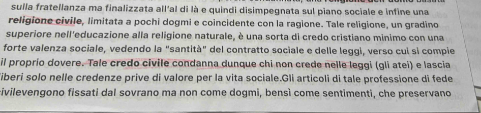 sulla fratellanza ma finalizzata all’al di là e quindi disimpegnata sul piano sociale e infine una 
religione civile, limitata a pochi dogmi e coincidente con la ragione. Tale religione, un gradino 
superiore nell’educazione alla religione naturale, è una sorta di credo cristiano minimo con una 
forte valenza sociale, vedendo la “santità” del contratto sociale e delle leggi, verso cui si compie 
il proprio dovere. Tale credo civile condanna dunque chi non crede nelle leggi (gli atei) e lascia 
liberi solo nelle credenze prive di valore per la vita sociale.Gli articoli di tale professione di fede 
civilevengono fissati dal sovrano ma non come dogmi, bensì come sentimenti, che preservano