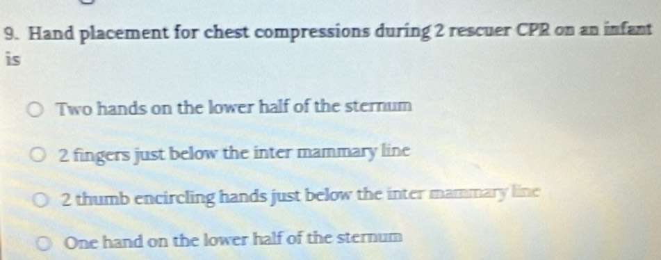 Hand placement for chest compressions during 2 rescuer CPR on an infant
is
Two hands on the lower half of the sternum
2 fingers just below the inter mammary line
2 thumb encircling hands just below the inter mammary line
One hand on the lower half of the sternum