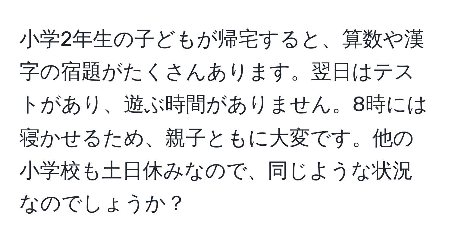 小学2年生の子どもが帰宅すると、算数や漢字の宿題がたくさんあります。翌日はテストがあり、遊ぶ時間がありません。8時には寝かせるため、親子ともに大変です。他の小学校も土日休みなので、同じような状況なのでしょうか？