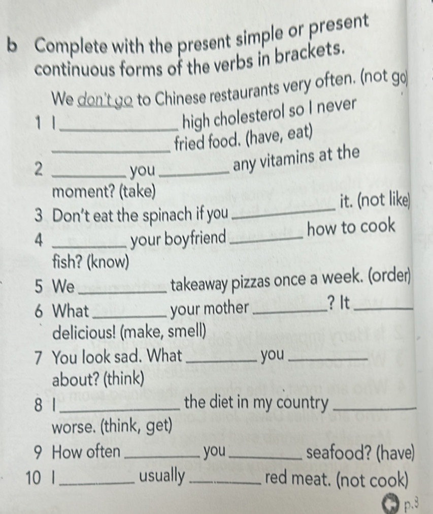 Complete with the present simple or present 
continuous forms of the verbs in brackets. 
We don't go to Chinese restaurants very often. (not go 
1 1_ 
high cholesterol so I never 
_fried food. (have, eat) 
2 _you_ 
any vitamins at the 
_ 
moment? (take) 
it. (not like) 
3 Don't eat the spinach if you 
4 _your boyfriend_ how to cook 
fish? (know) 
5 We_ 
takeaway pizzas once a week. (order) 
6 What _your mother _? It_ 
delicious! (make, smell) 
7 You look sad. What _you_ 
about? (think) 
8 1_ the diet in my country_ 
worse. (think, get) 
9 How often _you _seafood? (have) 
10 I_ usually _red meat. (not cook) 
p.8