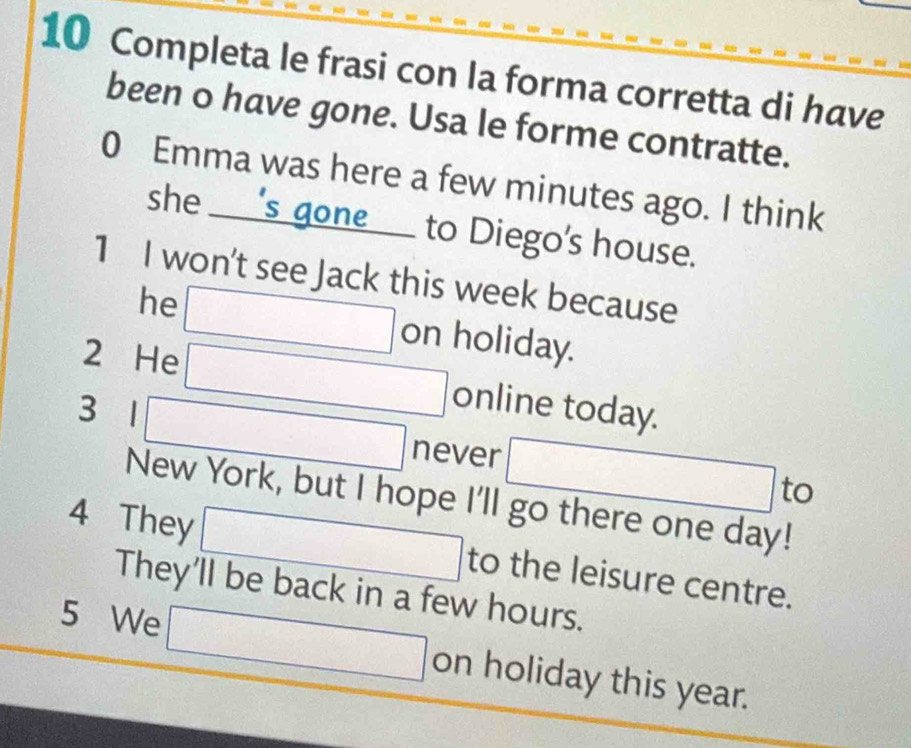 Completa le frasi con la forma corretta di have 
been o have gone. Usa le forme contratte. 
0 Emma was here a few minutes ago. I think 
she ___s_ gone___ to Diego's house. 
1 I won't see Jack this week because 
he on holiday. 
a 
2 He x_1+x_2=x_3+x_4
(-3,4) □  online today. 
3 1 ∴ ∠ 1+=△ CDO_1AB 
never 
to 
New York, but I hope I'll go there one day! 
4 They to the leisure centre. 
They'll be back in a few hours. 
5 We □ on holiday this year.