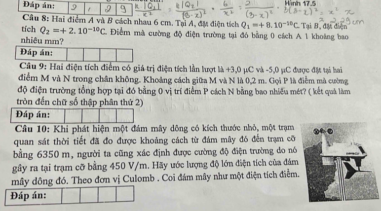 Hinh 17.5 
Đáp án: 1 
Câu 8: Hai điểm A và B cách nhau 6 cm. Tại A, đặt điện tích Q_1=+8.10^(-10)C. Tại B, đặt điện 
tích Q_2=+2.10^(-10)C. Điểm mà cường độ điện trường tại đó bằng 0 cách A 1 khoảng bao 
nhiêu mm? 
Đáp án: 
Câu 9: Hai điện tích điểm có giá trị điện tích lần lượt là +3, 0 μC và -5, 0 μC được đặt tại hai 
điểm M và N trong chân không. Khoảng cách giữa M và N là 0,2 m. Gọi P là điểm mà cường 
độ điện trường tổng hợp tại đó bằng 0 vị trí điểm P cách N bằng bao nhiều mét? ( kết quả làm 
tròn đến chữ số thập phân thứ 2) 
Câu 10: Khi phát hiện một đám mây dông có kích thước nhỏ, một trạm 
quan sát thời tiết đã đo được khoảng cách từ đám mây đó đến trạm cỡ 
bằng 6350 m, người ta cũng xác định được cường độ điện trường do nó 
gây ra tại trạm cỡ bằng 450 V/m. Hãy ước lượng độ lớn điện tích của đám 
mây dông đó. Theo đơn vị Culomb . Coi đám mây như một điện tích điểm. 
Đáp án: