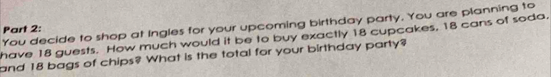 You decide to shop at Ingles for your upcoming birthday party. You are planning to 
Part 2: 
have 18 guests. How much would it be to buy exactly 18 cupcakes, 18 cans of soda, 
and 18 bags of chips? What is the total for your birthday party?