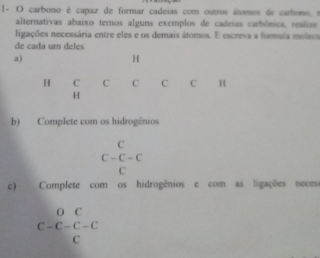 1- O carbono é capaz de formar cadeias com outros átomos de carbono, s 
alternativas abaixo temos alguns exemplos de cadeias carbônica, realize 
ligações necessária entre eles e os demais átomos. E escreva a formula molecu 
de cada um deles 
a)
H
H C C C C C H
H
b) Complete com os hidrogênios
C
C-C-C
C
c) Complete com os hidrogênios e com as ligações neces
beginarrayr OC C-C-C-C Cendarray