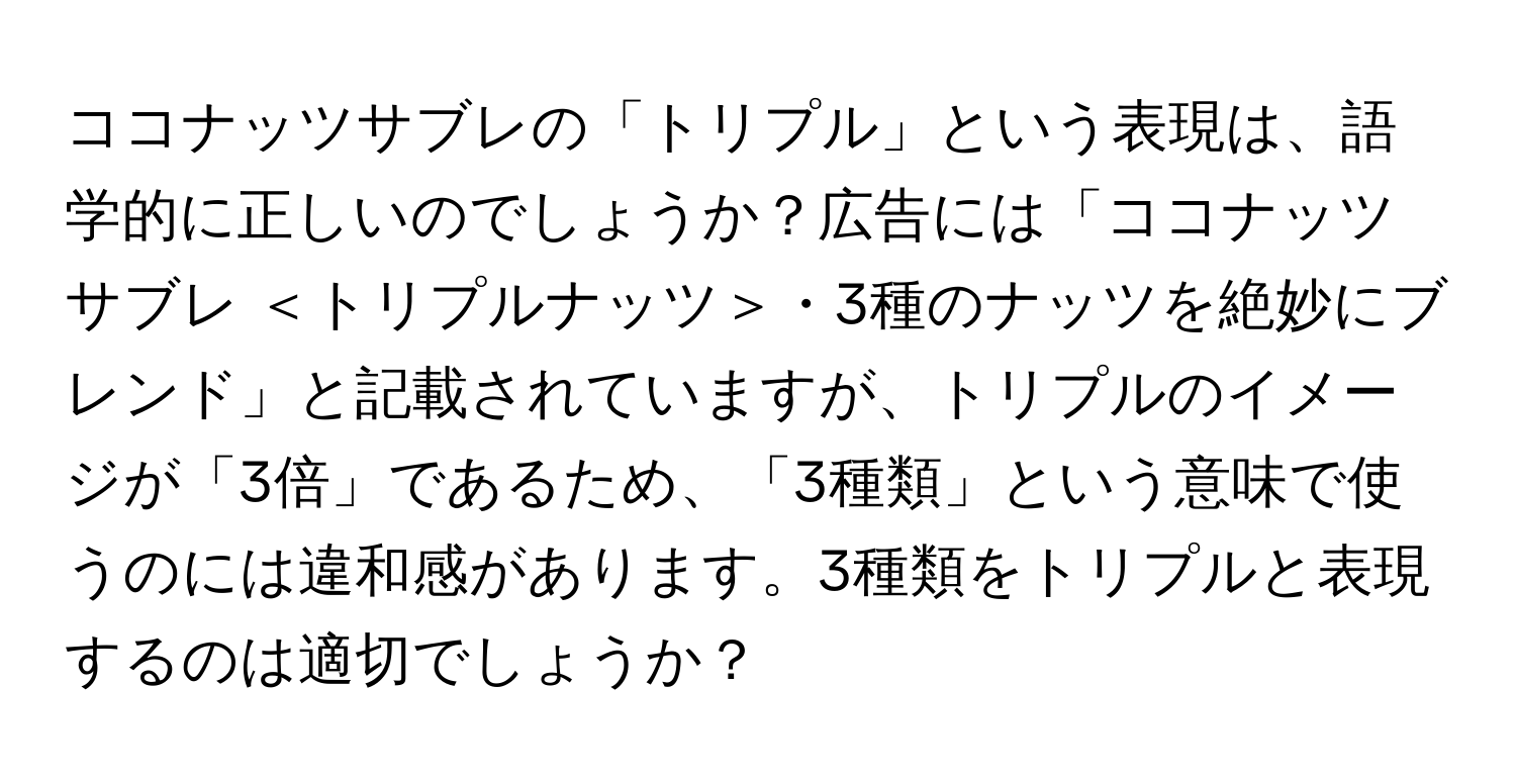 ココナッツサブレの「トリプル」という表現は、語学的に正しいのでしょうか？広告には「ココナッツサブレ ＜トリプルナッツ＞・3種のナッツを絶妙にブレンド」と記載されていますが、トリプルのイメージが「3倍」であるため、「3種類」という意味で使うのには違和感があります。3種類をトリプルと表現するのは適切でしょうか？