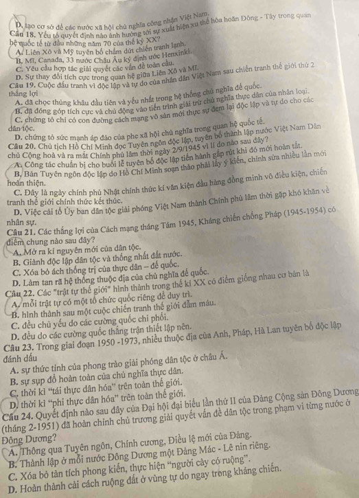 D. tạo cơ sở để các nước xã hội chủ nghĩa công nhận Việt Nam
Cầu 18. Yếu tổ quyết định nào ảnh hường tới sự xuất hiện xu thể hòa hoãn Đông - Tây trong quan
hệ quốc tế từ đầu những năm 70 của thế kỷ XX?
A. Liên Xô và Mỹ tuyên bố chẩm dứt chiến tranh lạnh.
B, MT, Canada, 33 nước Châu Âu ký định ước Henxinki.
C. Yêu cầu hợp tác giải quyết các vân đề toàn cầu.
D. Sự thay đổi tích cực trong quan hệ giữa Liên Xô và Mĩ
Cầu 19. Cuộc đầu tranh vi độc lập và tự do của nhân dân Việt Nam sau chiến tranh thế giới thứ 2
thắng lợi
A. đã chọc thủng khâu đầu tiên và yếu nhất trong hệ thống chủ nghĩa đế quốc.
B. đã đóng góp tích cực và chủ động vào tiến trình giải trữ chủ nghĩa thực dân của nhân loại.
C. chứng tỏ chỉ có con dường cách mạng vô sân mới thực sự đem lại độc lập và tự do cho các
dân tộc.
D. chứng tỏ sức mạnh áp đảo của phe xã hội chủ nghĩa trong quan hệ quốc tế.
Câu 20. Chủ tích Hồ Chí Minh đọc Tuyên ngôn độc lập, tuyên bố thành lập nước Việt Nam Dân
chủ Cộng hoà và ra mắt Chính phủ lâm thời ngày 2/9/1945 vì lí do nào sau dây?
A. Công tác chuẩn bị cho buổi lễ tuyên bộ độc lập tiên hành gấp rút khi đó mới hoàn tắt
B, Bản Tuyên ngôn độc lập do Hồ Chí Minh soạn thảo phải lấy ý kiến, chính sửa nhiều lần mới
C. Đây là ngày chính phủ Nhật chính thức kí văn kiện đầu hàng đồng minh vô điều kiện, chiến
hoàn thiện.
tranh thế giới chính thức kết thúc.
D. Việc cải tổ Ủy ban dân tộc giải phóng Việt Nam thành Chính phủ lâm thời gặp khó khăn về
Cầu 21. Các thắng lợi của Cách mạng tháng Tám 1945, Kháng chiến chống Pháp (1945-1954) có
nhân sự.
diểm chung nào sau đây?
A. Mở ra kỉ nguyên mới của dân tộc.
B. Giành độc lập dân tộc và thống nhất đất nước.
C. Xóa bỏ ách thống trị của thực dân - đế quốc.
D. Làm tan rã hệ thống thuộc địa của chủ nghĩa đế quốc.
Câu 22. Các "trật tự thế giới" hình thành trong thế kỉ XX có điểm giống nhau cơ bản là
A. mỗi trật tự có một tổ chức quốc riêng để duy trì.
B. hình thành sau một cuộc chiến tranh thế giới đẫm máu.
C. đều chủ yếu do các cường quốc chi phổi.
D. đều do các cường quốc thắng trận thiết lập nên.
Câu 23. Trong giai đoạn 1950 -1973, nhiều thuộc địa của Anh, Pháp, Hà Lan tuyên bố độc lập
đánh dấu
A. sự thức tỉnh của phong trào giải phóng dân tộc ở châu Á.
B. sự sụp đồ hoàn toàn của chủ nghĩa thực dân.
C. thời kì “tái thực dân hóa” trên toàn thế giới.
D. thời kì “phi thực dân hóa” trên toàn thế giới.
Cầu 24. Quyết định nào sau đây của Đại hội đại biểu lần thứ II của Đảng Cộng sản Đông Dương
(tháng 2-1951) đã hoàn chỉnh chủ trương giải quyết vấn đề dân tộc trong phạm vi từng nước ở
Đông Dương?
A. Thông qua Tuyên ngôn, Chính cương, Điều lệ mới của Đảng.
B. Thành lập ở mỗi nước Đông Dương một Đảng Mác - Lê nin riêng.
C. Xóa bỏ tàn tích phong kiến, thực hiện “người cây có ruộng”.
D. Hoàn thành cải cách ruộng đất ở vùng tự do ngay trong kháng chiến.