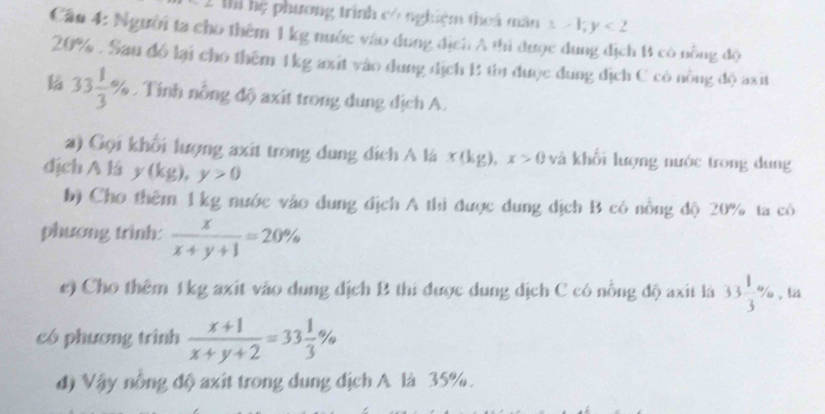 Ml hệ phương trình có nghiệm theá mân 3-1;y<2</tex> 
Cần 4: Người ta cho thêm 1 kg nước vào dung địch A thi được dung địch 1 có nông độ
20%. Sau đó lại cho thêm 1kg axit vào dung địch 1 tu được dung địch C có nông độ axit
33 1/3 % Tính nông độ axit trong dung địch A. 
a) Gọi khổi lượng axit trong dụng dích A là x(kg), x>0 và khối lượng nước trong dung 
dịch A là y (kg), y>0
b) Cho thêm 1 kg nước vào dung địch A thi được dung dịch B có nổng độ 20% ta có 
phương trinh:  x/x+y+1 =20%
e) Cho thêm 1kg axit vào dung dịch B thi được dung dịch C có nổng độ axit là 33 1/3 % , la 
có phương trình  (x+1)/x+y+2 =33 1/3 %
đ) Vậy nông độ axit trong dung địch A là 35%.