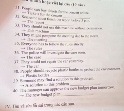 Tanh hoặc viết lại câu (10 câu) 
31. People can buy tickets for the concert online. 
→ Tickets for the concert 
, 
32. Someone must finish the report before 5 p.m. 
→ The report 
. 
33. They should not use this machine without permission. 
→ This machine 
_. 
34. They might postpone the meeting due to the storm. 
→ The meeting_ 
35. Everyone has to follow the rules strictly. 
_ 
→ The rules . 
36. The police will investigate the case soon. 
→ The case 
_ 
37. They could not repair the car yesterday. 
→ The car_ . 
38. People should recycle plastic bottles to protect the environment. 
→ Plastic bottles_ 
. 
39. Someone may find a solution to this problem. 
→ A solution to this problem_ 
. 
40. The manager can approve the new budget plan tomorrow. 
→ The new budget plan _. 
IV. Tìm và sửa lỗi sai trong các câu sau.