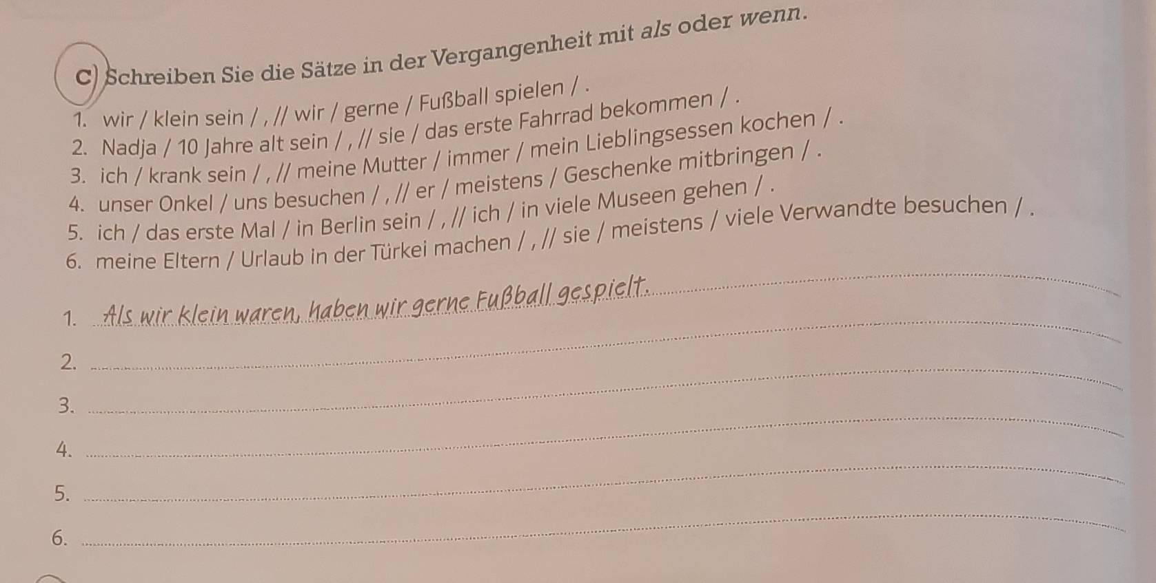 Schreiben Sie die Sätze in der Vergangenheit mit als oder wenn. 
1. wir / klein sein / , // wir / gerne / Fußball spielen / . 
2. Nadja / 10 Jahre alt sein / , // sie / das erste Fahrrad bekommen / . 
3. ich / krank sein / , // meine Mutter / immer / mein Lieblingsessen kochen / . 
4. unser Onkel / uns besuchen / , // er / meistens / Geschenke mitbringen / . 
5. ich / das erste Mal / in Berlin sein / , // ich / in viele Museen gehen / . 
_ 
6. meine Eltern / Urlaub in der Türkei machen / , // sie / meistens / viele Verwandte besuchen / . 
ball gespiel 
1._ 
_ 
2._ 
3. 
_ 
4. 
_ 
5. 
6. 
_