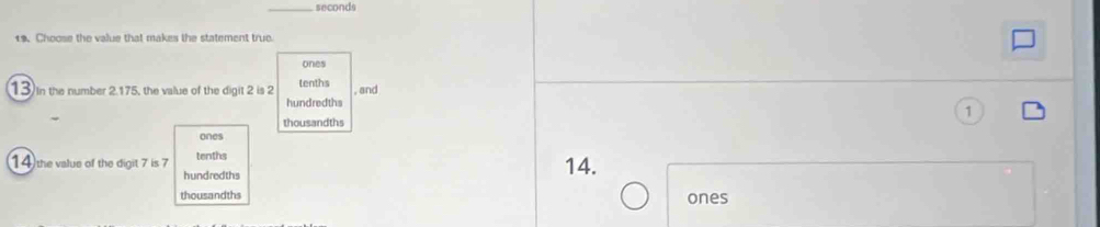 seconds
19. Choose the value that makes the statement true
ones
13) In the number 2.175, the value of the digit 2 is 2 tenths , and
hundredths
thousandths
ones
14 the value of the digit 7 is 7 tenths 14.
hundredths
thousandths ones