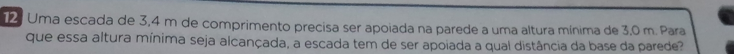 Uma escada de 3,4 m de comprimento precisa ser apoiada na parede a uma altura mínima de 3,0 m. Para 
que essa altura mínima seja alcançada, a escada tem de ser apoiada a qual distância da base da parede?