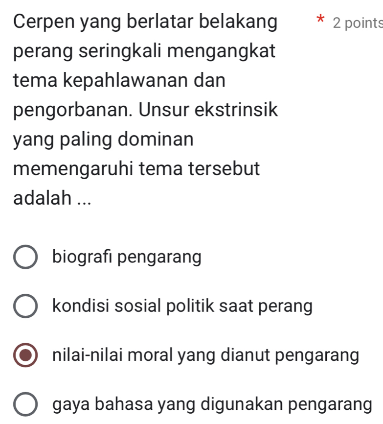 Cerpen yang berlatar belakang 2 points
perang seringkali mengangkat
tema kepahlawanan dan
pengorbanan. Unsur ekstrinsik
yang paling dominan
memengaruhi tema tersebut
adalah ...
biografi pengarang
kondisi sosial politik saat perang
nilai-nilai moral yang dianut pengarang
gaya bahasa yang digunakan pengarang