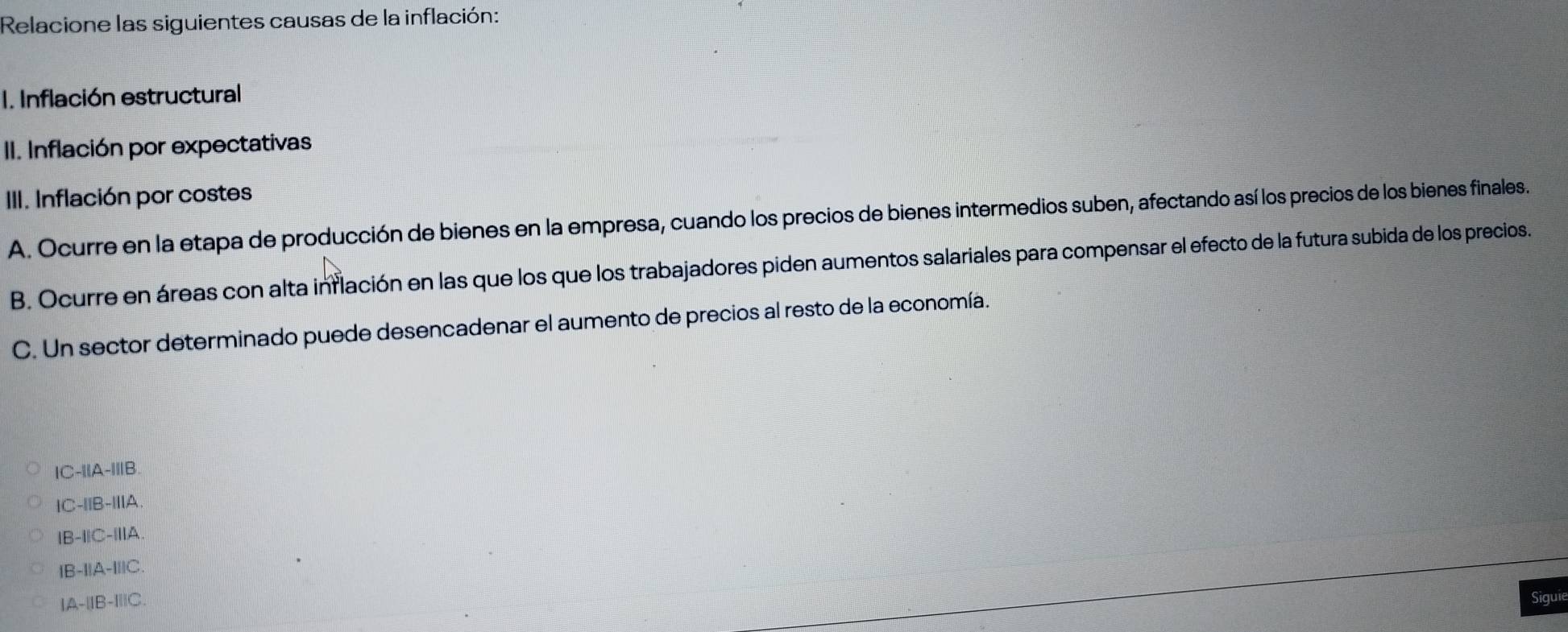 Relacione las siguientes causas de la inflación:
I. Inflación estructural
II. Inflación por expectativas
III. Inflación por costes
A. Ocurre en la etapa de producción de bienes en la empresa, cuando los precios de bienes intermedios suben, afectando así los precios de los bienes finales.
B. Ocurre en áreas con alta inflación en las que los que los trabajadores piden aumentos salariales para compensar el efecto de la futura subida de los precios.
C. Un sector determinado puede desencadenar el aumento de precios al resto de la economía.
IC-||A-|||B
IC-I|B-II|A.
|B-I|C-|I|A
|B-I|A-I||C
A-beginvmatrix endvmatrix B-beginvmatrix endvmatrix C
Siguie