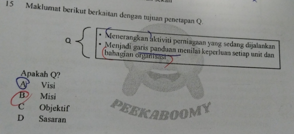 Maklumat berikut berkaitan dengan tujuan penetapan Q.
Q
Menerangkan aktiviti perniagaan yang sedang dijalankan
Menjadi garís panduan menílai keperluan setiap unit dan
bahagian organisasi
Apakah Q?
a Visi
B Misi
C Objektif PEEKABOOMY
D Sasaran