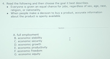 Read the following and then choose the goal it best describes.
Everyone is given an equal chance for jobs, regardless of sex, age, race,
religion, or nationality.
When people make a decision to buy a product, accurate information
about the product is openly available.
_Section
_
A. full employment
B. economic stability
C. economic security
D. economic growth
E. economic productivity
F. economic freedom
G. economic equity