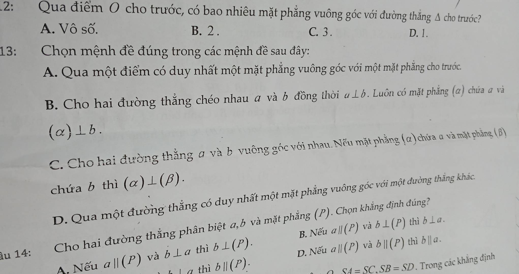 2: Qua điểm 0 cho trước, có bao nhiêu mặt phẳng vuông góc với đường thắng Δ cho trước?
A. Vô số. B. 2. C. 3.
D. 1.
13: Chọn mệnh đề đúng trong các mệnh đề sau đây:
A. Qua một điểm có duy nhất một mặt phẳng vuông góc với một mặt phẳng cho trước.
B. Cho hai đường thắng chéo nhau a và b đồng thời a⊥ b Luôn có mặt phẳng (α) chứa a và
(alpha )⊥ b.
C. Cho hai đường thằng α và b vuông góc với nhau. Nếu mặt phẳng (α) chứa α và mặt phẳng (B)
chứa b thì (alpha )⊥ (beta ).
D. Qua một đường thẳng có duy nhất một mặt phẳng vuông góc với một đường thắng khách
B. Nếu aparallel (P) và b⊥ (P) thì b⊥ a. 
àu 14: Cho hai đường thắng phân biệt a, b và mặt phẳng (P). Chọn khắng định đúng?
A. Nếu aparallel (P) và b⊥ alpha thì b⊥ (P).
D. Nếu aparallel (P) và bparallel (P) thì b||a.
|a thì bparallel (P).
SA=SC, SB=SD. Trong các khẳng định