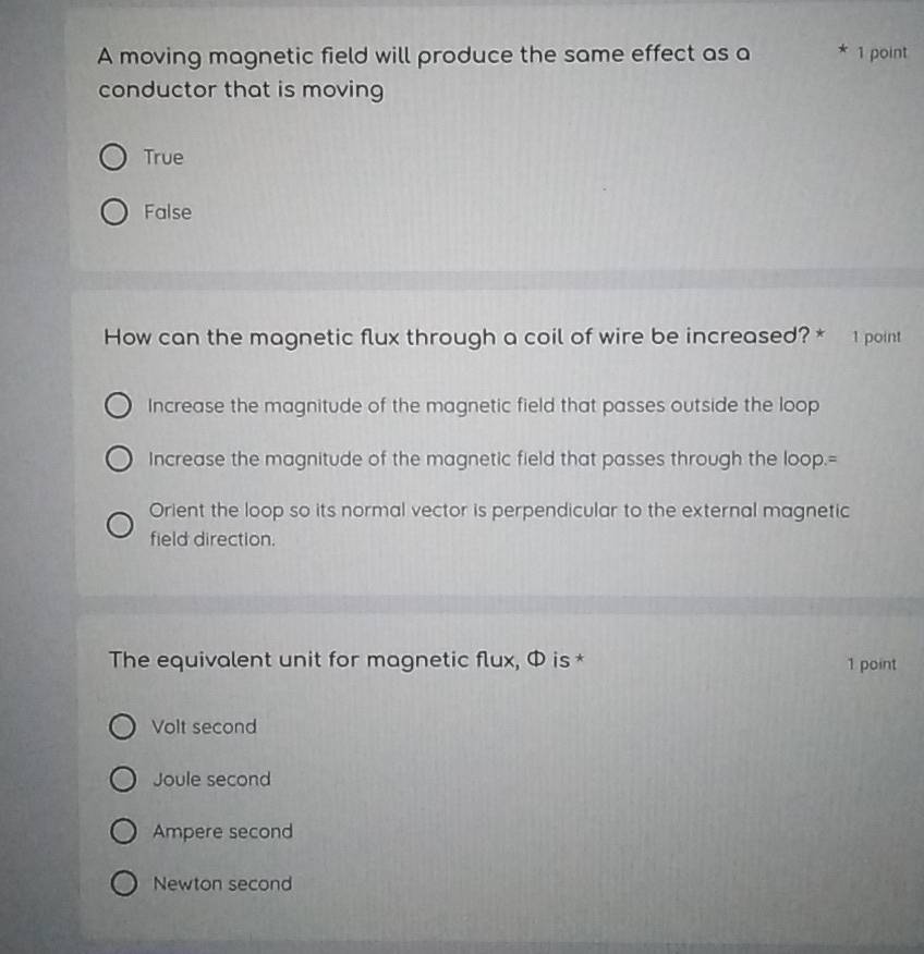 A moving magnetic field will produce the same effect as a * 1 point
conductor that is moving
True
False
How can the magnetic flux through a coil of wire be increased? * 1 point
Increase the magnitude of the magnetic field that passes outside the loop
Increase the magnitude of the magnetic field that passes through the loop.=
Orient the loop so its normal vector is perpendicular to the external magnetic
field direction.
The equivalent unit for magnetic flux, Φ is * 1 point
Volt second
Joule second
Ampere second
Newton second