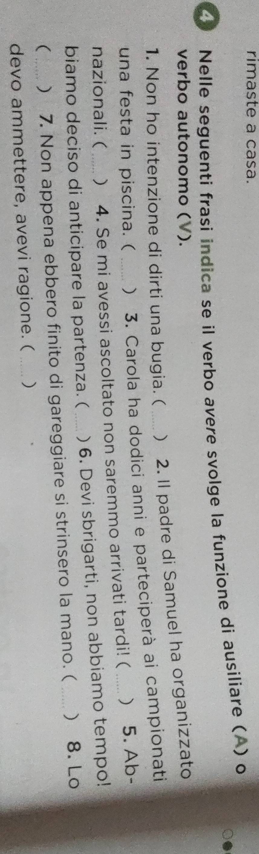 rimaste a casa. 
Nelle seguenti frasi indica se il verbo avere svolge la funzione di ausiliare (A) o 
verbo autonomo (V). 
1. Non ho intenzione di dirti una bugia. ( ) 2. Il padre di Samuel ha organizzato 
una festa in piscina. ( ) 3. Carola ha dodici anni e parteciperà ai campionati 
nazionali. ( ) 4. Se mi avessi ascoltato non saremmo arrivati tardi! ( _) 5. Ab- 
biamo deciso di anticipare la partenza. ( ) 6. Devi sbrigarti, non abbiamo tempo! 
( _) 7. Non appena ebbero finito di gareggiare si strinsero la mano. ( ) 8. Lo 
devo ammettere, avevi ragione. ( _)