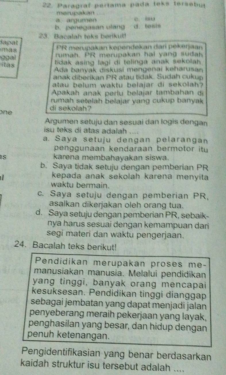 Paragraf pertama pada teks tersebut
merupakan …
a. argumen C. 18U
b. penegasan ulang d. tesis
23. Bacalah teks berikut!
dapat
Hnas PR merupakan kependekan dari pekerjaan
g gal rumah. PR merupakan hal yang sudah
las tidak asing lagi di telinga anak sekolah 
Ada banyak diskusi mengenai keharusan
anak diberikan PR atau tidak. Sudah cukup
atau belum waktu belajar di sekolah?
Apakah anak perlu belajar tambahan dị
rumah setelah belajar yang cukup banyak 
one 
di sekolah?
Argumen setuju dan sesuai dan logis dengan
isu teks di atas adalah ....
a. Saya setuju dengan pelarangan
penggunaan kendaraan bermotor it 
s karena membahayakan siswa.
b. Saya tidak setuju dengan pemberian PR
  
kepada anak sekolah karena menyita
waktu bermain.
c. Saya setuju dengan pemberian PR,
asalkan dikerjakan oleh orang tua.
d. Saya setuju dengan pemberian PR, sebaik-
nya harus sesuai dengan kemampuan dari 
segi materi dan waktu pengerjaan.
24. Bacalah teks berikut!
Pendidikan merupakan proses me-
manusiakan manusia. Melalui pendidikan
yang tinggi, banyak orang mencapai
kesuksesan. Pendidikan tinggi dianggap
sebagai jembatan yang dapat menjadi jalan 
penyeberang meraih pekerjaan yang layak,
penghasilan yang besar, dan hidup dengan
penuh ketenangan.
Pengidentifikasian yang benar berdasarkan
kaidah struktur isu tersebut adalah ....