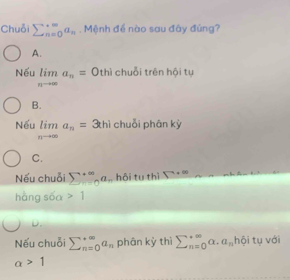 Chuỗi sumlimits _(n=0)^(∈fty)a_n Mệnh để nào sau đây đúng?
A.
Nếu limlimits _nto ∈fty a_n=0 thì chuỗi trên hội tụ
B.
Nếu limlimits _nto ∈fty a_n= ^circ  3thì chuỗi phân kỳ
C.
Nếu chuỗi sumlimits _(n=0)^(∈fty)a_n hôi tu thì □ +∈fty
hằng sốa 1
D.
Nếu chuỗi sumlimits _(n=0)^(∈fty)a_n phân kỳ thì sumlimits  underline(n=0)^(∈fty)alpha · a_n hội tụ với
alpha >1