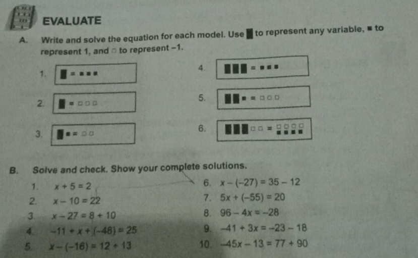 EVALUATE 
A. Write and solve the equation for each model. Use ] to represent any variable, ■ to 
represent 1, and ⊥ to represent -1. 
1. □ =x* x
4. | =
2. =□ □ □
5. = □ □ □
□ 
3. □ =□ □
6. 
B. Solve and check. Show your complete solutions. 
1. x+5=2
6. x-(-27)=35-12
2. x-10=22
7. 5x+(-55)=20
3 x-27=8+10
8. 96-4x=-28
4. -11+x+(-48)=25 9. -41+3x=-23-18
5. x-(-16)=12+13 10. -45x-13=77+90