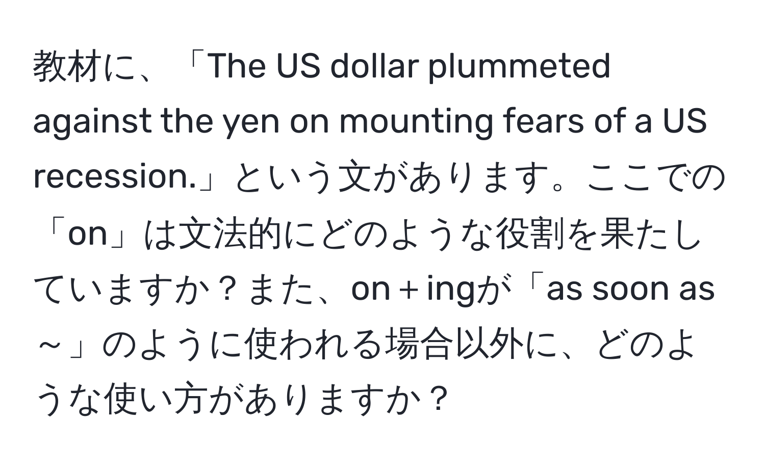 教材に、「The US dollar plummeted against the yen on mounting fears of a US recession.」という文があります。ここでの「on」は文法的にどのような役割を果たしていますか？また、on＋ingが「as soon as ～」のように使われる場合以外に、どのような使い方がありますか？