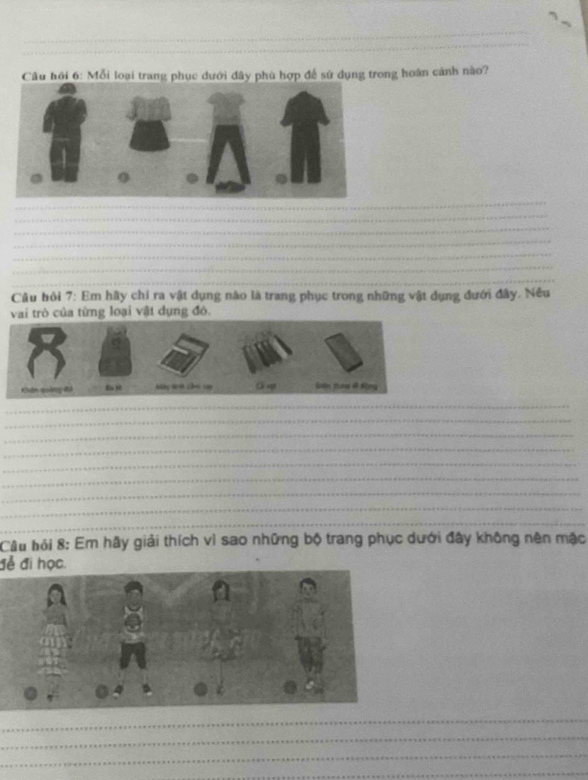 Câu hồi 6: Mỗi loại trang phục dưới đây phù hợp để sử dụng trong hoàn cảnh nào? 
_ 
_ 
_ 
_ 
_ 
_ 
_ 
Câu bỏi 7: Em hãy chỉ ra vật dụng nào là trang phục trong những vật dụng đưới đây. Nều 
vai trò của từng loại vật dụng đô. 
_ 
_ 
_ 
_ 
_ 
_ 
_ 
_ 
_ 
Câu hội 8: Em hãy giải thích vì sao những bộ trang phục dưới đây không nên mặc 
để đi học. 
_ 
_ 
_ 
_