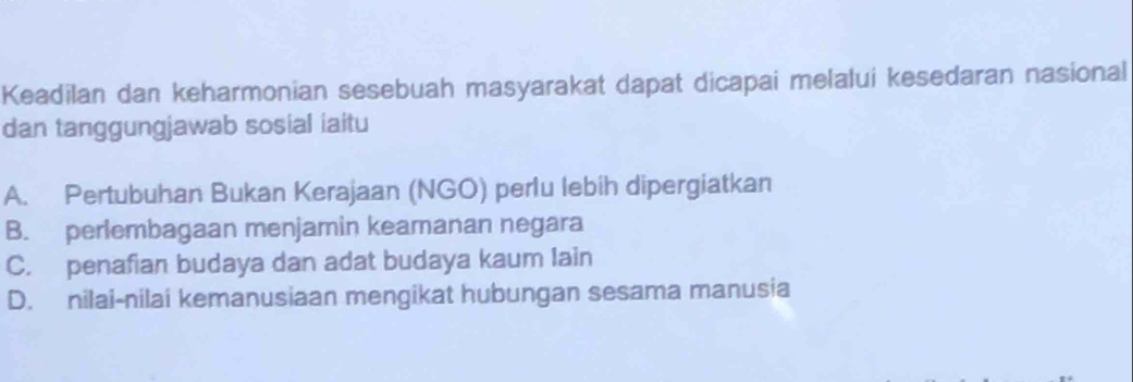 Keadilan dan keharmonian sesebuah masyarakat dapat dicapai melalui kesedaran nasional
dan tanggungjawab sosial iaitu
A. Pertubuhan Bukan Kerajaan (NGO) perlu lebih dipergiatkan
B. perlembagaan menjamin keamanan negara
C. penafian budaya dan adat budaya kaum lain
D. nilai-nilai kemanusiaan mengikat hubungan sesama manusia